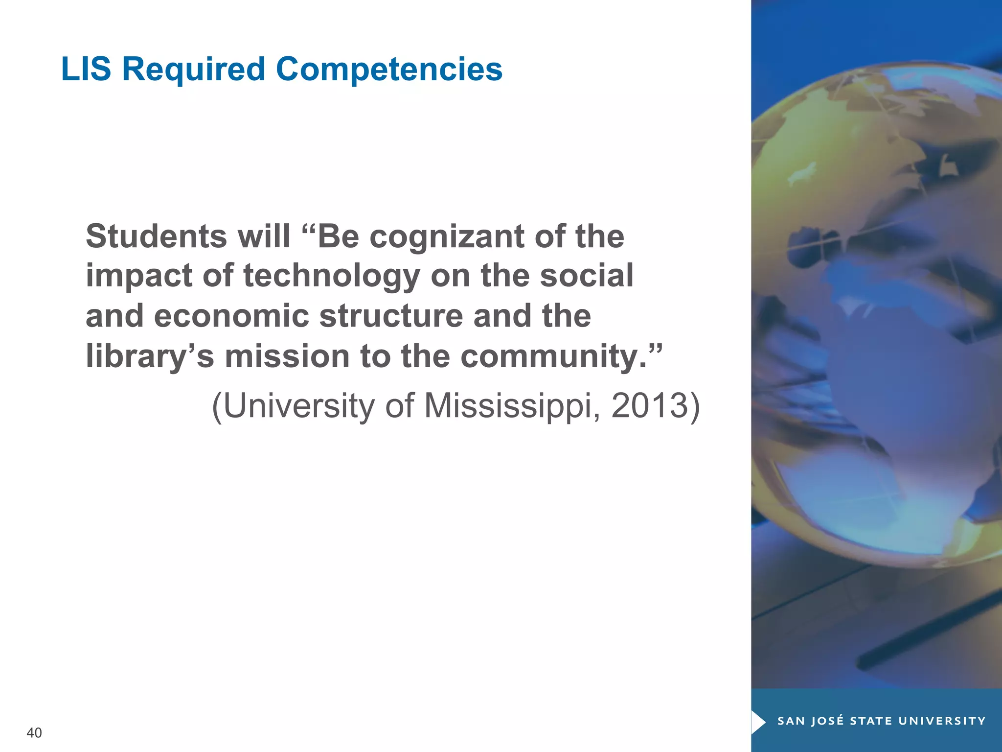 LIS Required Competencies

Students will “Be cognizant of the
impact of technology on the social
and economic structure and the
library’s mission to the community.”
(University of Mississippi, 2013)

40

 