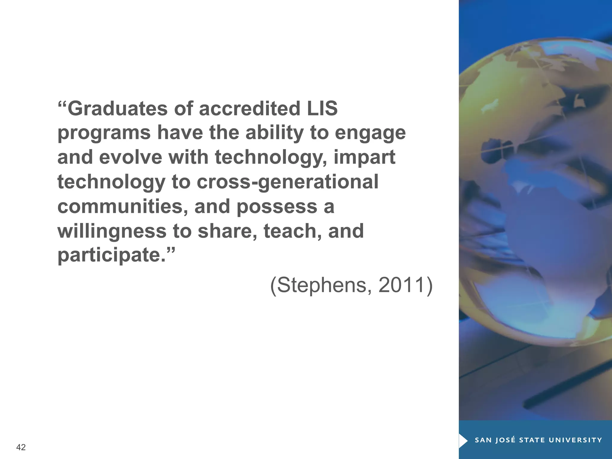 “Graduates of accredited LIS
programs have the ability to engage
and evolve with technology, impart
technology to cross-generational
communities, and possess a
willingness to share, teach, and
participate.”
(Stephens, 2011)

42

 