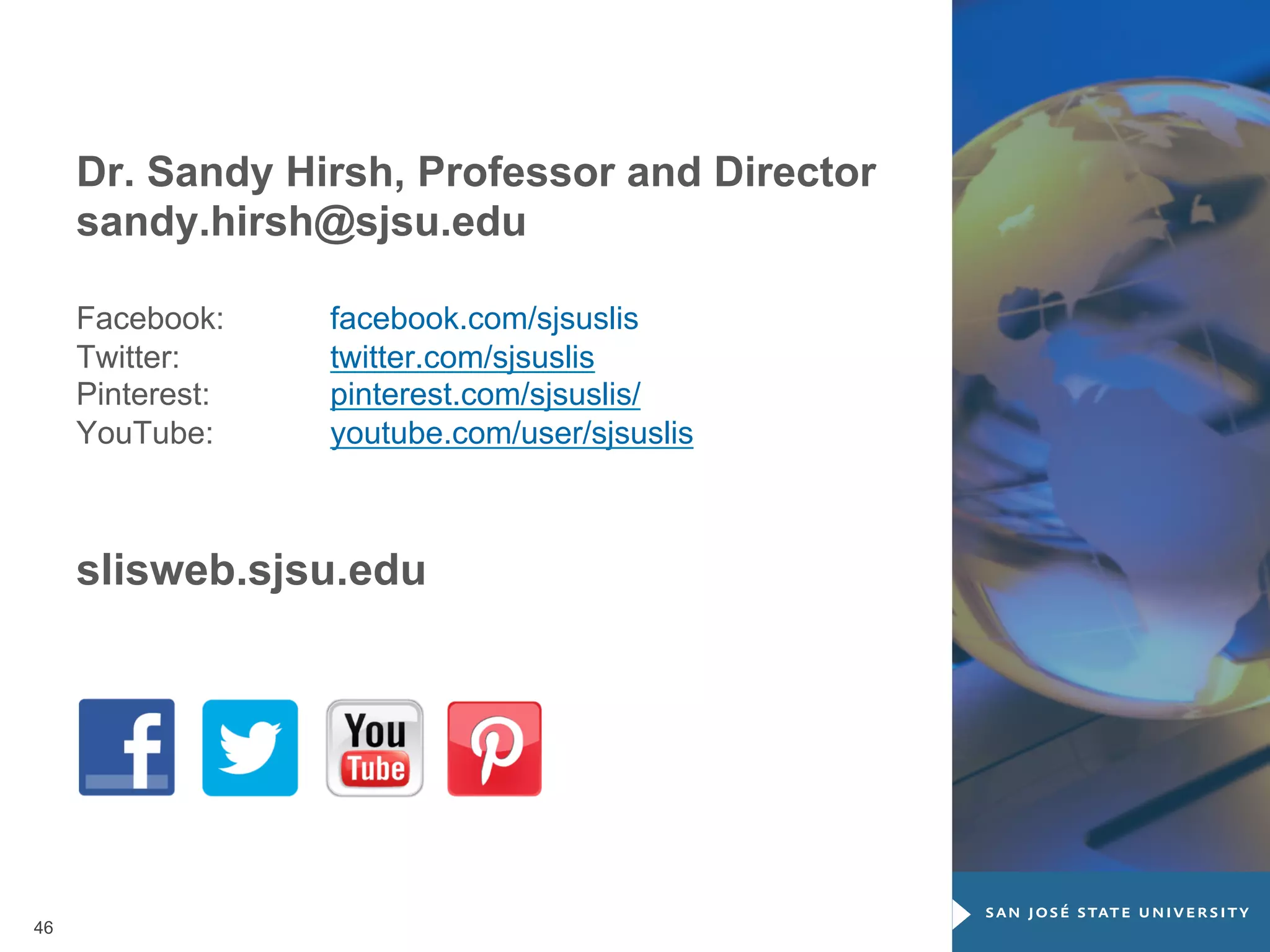 Thank you for attending!
Dr. Sandy Hirsh, Professor and Director
sandy.hirsh@sjsu.edu
Facebook:
Twitter:
Pinterest:
YouTube:

facebook.com/sjsuslis
twitter.com/sjsuslis
pinterest.com/sjsuslis/
youtube.com/user/sjsuslis

slisweb.sjsu.edu

46

 