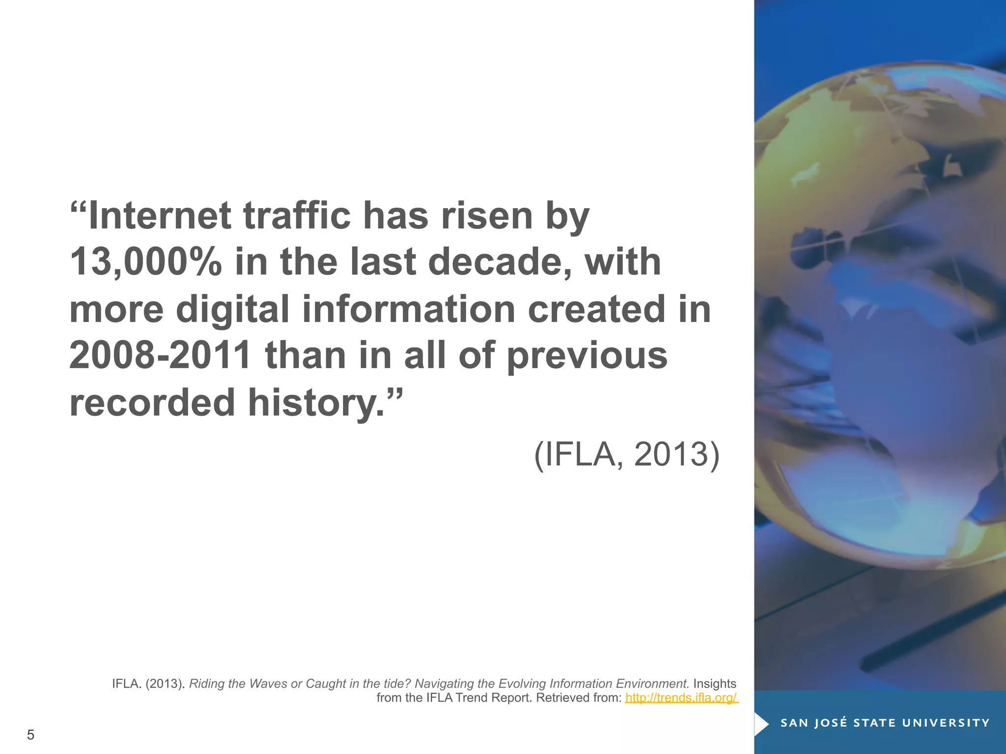 “Internet traffic has risen by
13,000% in the last decade, with
more digital information created in
2008-2011 than in all of previous
recorded history.”
(IFLA, 2013)

IFLA. (2013). Riding the Waves or Caught in the tide? Navigating the Evolving Information Environment. Insights
from the IFLA Trend Report. Retrieved from: http://trends.ifla.org/

5

 