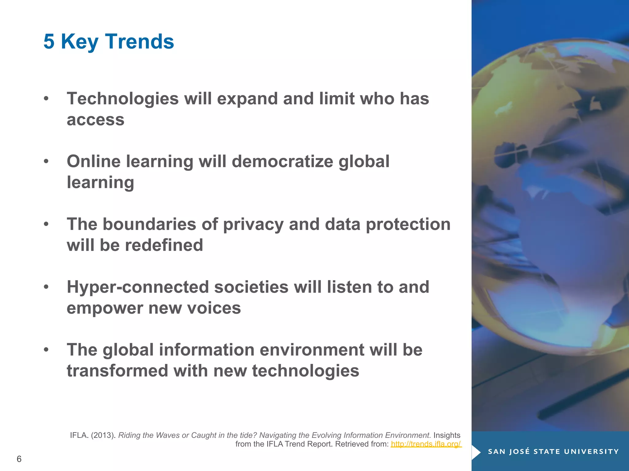 5 Key Trends
•  Technologies will expand and limit who has
access
•  Online learning will democratize global
learning
•  The boundaries of privacy and data protection
will be redefined
•  Hyper-connected societies will listen to and
empower new voices
•  The global information environment will be
transformed with new technologies

IFLA. (2013). Riding the Waves or Caught in the tide? Navigating the Evolving Information Environment. Insights
from the IFLA Trend Report. Retrieved from: http://trends.ifla.org/

6

 