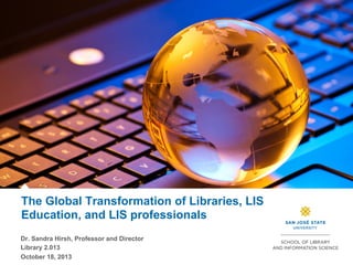 The Global Transformation of Libraries, LIS
Education, and LIS professionals
Dr. Sandra Hirsh, Professor and Director
Library 2.013
October 18, 2013

 