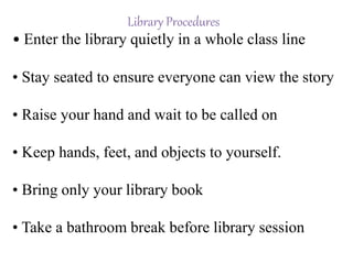 Library Procedures
• Enter the library quietly in a whole class line
• Stay seated to ensure everyone can view the story
• Raise your hand and wait to be called on
• Keep hands, feet, and objects to yourself.
• Bring only your library book
• Take a bathroom break before library session
 