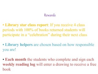 Rewards
• Library star class report: If you receive 4 class
periods with 100% of books returned students will
participate in a “celebration” during their next class
• Library helpers are chosen based on how responsible
you are!
• Each month the students who complete and sign each
weekly reading log will enter a drawing to receive a free
book
 
