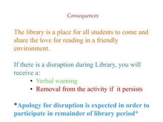 Consequences
The library is a place for all students to come and
share the love for reading in a friendly
environment.
If there is a disruption during Library, you will
receive a:
• Verbal warning
• Removal from the activity if it persists
*Apology for disruption is expected in order to
participate in remainder of library period*
 