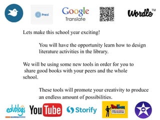 Lets make this school year exciting!
You will have the opportunity learn how to design
literature activities in the library.
We will be using some new tools in order for you to
share good books with your peers and the whole
school.
These tools will promote your creativity to produce
an endless amount of possibilities.
 