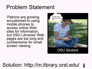 Problem Statement Patrons are growing accustomed to using mobile phones to access online Web sites for information, but OSU Libraries' Web pages are too long and cumbersome for small screen viewing. Solution: http://m.library.orst.edu/ 