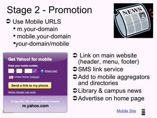 Stage 2 - Promotion Link on main website (header, menu, footer) SMS link service Add to mobile aggregators and directories Library & campus news  Advertise on home page Mobile Site Use Mobile URLS m.your-domain mobile.your-domain your-domain/mobile 