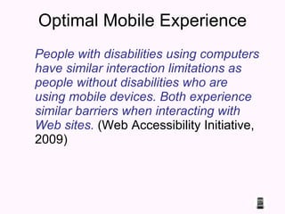 Optimal Mobile Experience Pe ople with disabilities using computers have similar interaction limitations as people without disabilities who are using mobile devices. Both experience similar barriers when interacting with Web sites.  (Web Accessibility Initiative, 2009) 