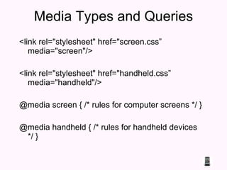 Media Types and Queries <link rel="stylesheet" href="screen.css” media="screen"/> <link rel="stylesheet" href="handheld.css” media="handheld"/> @media screen { /* rules for computer screens */ }  @media handheld { /* rules for handheld devices */ } 