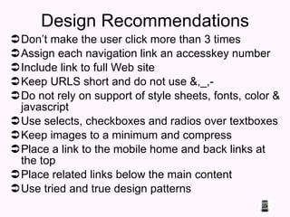 Design Recommendations Don’t make the user click more than 3 times  Assign each navigation link an accesskey number  Include link to full Web site  Keep URLS short and do not use &,_,- Do not rely on support of style sheets, fonts, color & javascript Use selects, checkboxes and radios over textboxes Keep images to a minimum and compress Place a link to the mobile home and back links at the top  Place related links below the main content Use tried and true design patterns 