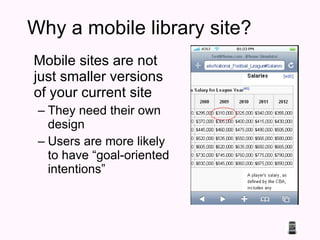 Why a mobile library site? Mobile sites are not just smaller versions of your current site They need their own design Users are more likely to have “goal-oriented intentions” 