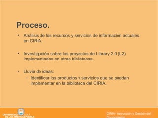 Proceso. Análisis de los recursos y servicios de información actuales en CIRIA. Investigación sobre los proyectos de Library 2.0 (L2) implementados en otras bibliotecas.  Lluvia de ideas: Identificar los productos y servicios que se puedan implementar en la biblioteca del CIRIA. CIRIA- Instrucción y Gestión del Conocimiento 