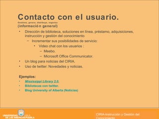 Contacto con el usuario.  Gestiona, genera, distribuye, organiza  (información general) Dirección de biblioteca, soluciones en línea, préstamo, adquisiciones, instrucción y gestión del conocimiento Incrementar sus posibilidades de servicio: Video chat con los usuarios : Meebo. Microsoft Office Communicator. Un blog para noticias del CIRIA. Uso de twitter: Novedades y noticias. Ejemplos: Mississippi Library 2.0. Bibliotecas con twitter. Blog University of Alberta (Noticias) CIRIA CIRIA-Instrucción y Gestión del Conocimiento 