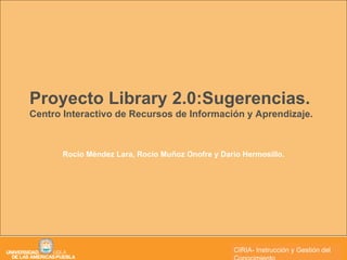Proyecto Library 2.0:Sugerencias. Centro Interactivo de Recursos de Información y Aprendizaje. Rocío Méndez Lara, Rocío Muñoz Onofre y Darío Hermosillo. CIRIA CIRIA- Instrucción y Gestión del Conocimiento 