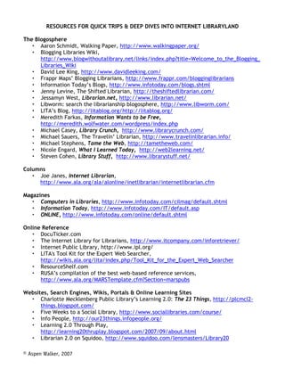 RESOURCES FOR QUICK TRIPS  DEEP DIVES INTO INTERNET LIBRARYLAND

The Blogosphere
      Aaron Schmidt, Walking Paper, http://www.walkingpaper.org/
      Blogging Libraries Wiki,
      http://www.blogwithoutalibrary.net/links/index.php?title=Welcome_to_the_Blogging_
      Libraries_Wiki
      David Lee King, http://www.davidleeking.com/
      Frappr Maps’ Blogging Librarians, http://www.frappr.com/blogginglibrarians
      Information Today’s Blogs, http://www.infotoday.com/blogs.shtml
      Jenny Levine, The Shifted Librarian, http://theshiftedlibrarian.com/
      Jessamyn West, Librarian.net, http://www.librarian.net/
      Libworm: search the librarianship blogosphere, http://www.libworm.com/
      LITA’s Blog, http://litablog.org/http://litablog.org/
      Meredith Farkas, Information Wants to be Free,
      http://meredith.wolfwater.com/wordpress/index.php
      Michael Casey, Library Crunch, http://www.librarycrunch.com/
      Michael Sauers, The Travelin’ Li