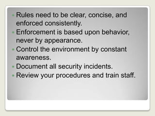 Rules need to be clear, concise, and enforced consistently.Enforcement is based upon behavior, never by appearance.Control the environment by constant awareness.Document all security incidents.Review your procedures and train staff.