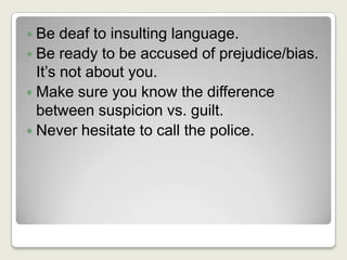 Be deaf to insulting language.Be ready to be accused of prejudice/bias. It’s not about you.Make sure you know the difference between suspicion vs. guilt.Never hesitate to call the police.