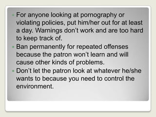 For anyone looking at pornography or violating policies, put him/her out for at least a day. Warnings don’t work and are too hard to keep track of.Ban permanently for repeated offenses because the patron won’t learn and will cause other kinds of problems.Don’t let the patron look at whatever he/she wants to because you need to control the environment.