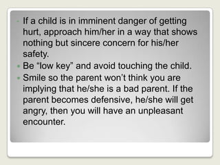 If a child is in imminent danger of getting hurt, approach him/her in a way that shows nothing but sincere concern for his/her safety.Be “low key” and avoid touching the child.Smile so the parent won’t think you are implying that he/she is a bad parent. If the parent becomes defensive, he/she will get angry, then you will have an unpleasant encounter.