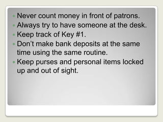 Never count money in front of patrons.Always try to have someone at the desk.Keep track of Key #1.Don’t make bank deposits at the same time using the same routine.Keep purses and personal items locked up and out of sight.