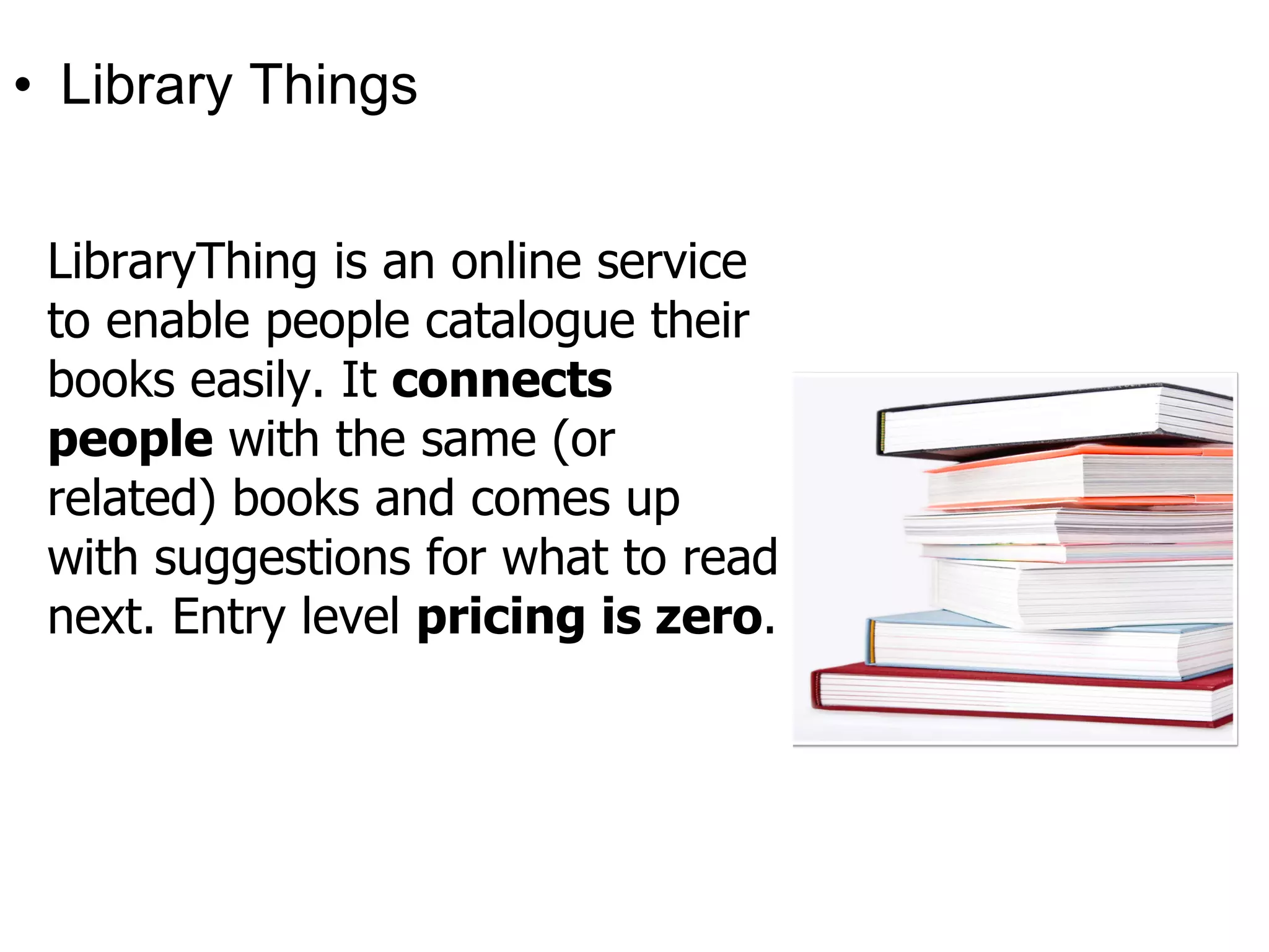 • Library Things


 LibraryThing is an online service
 to enable people catalogue their
 books easily. It connects
 people with the same (or
 related) books and comes up
 with suggestions for what to read
 next. Entry level pricing is zero.
 