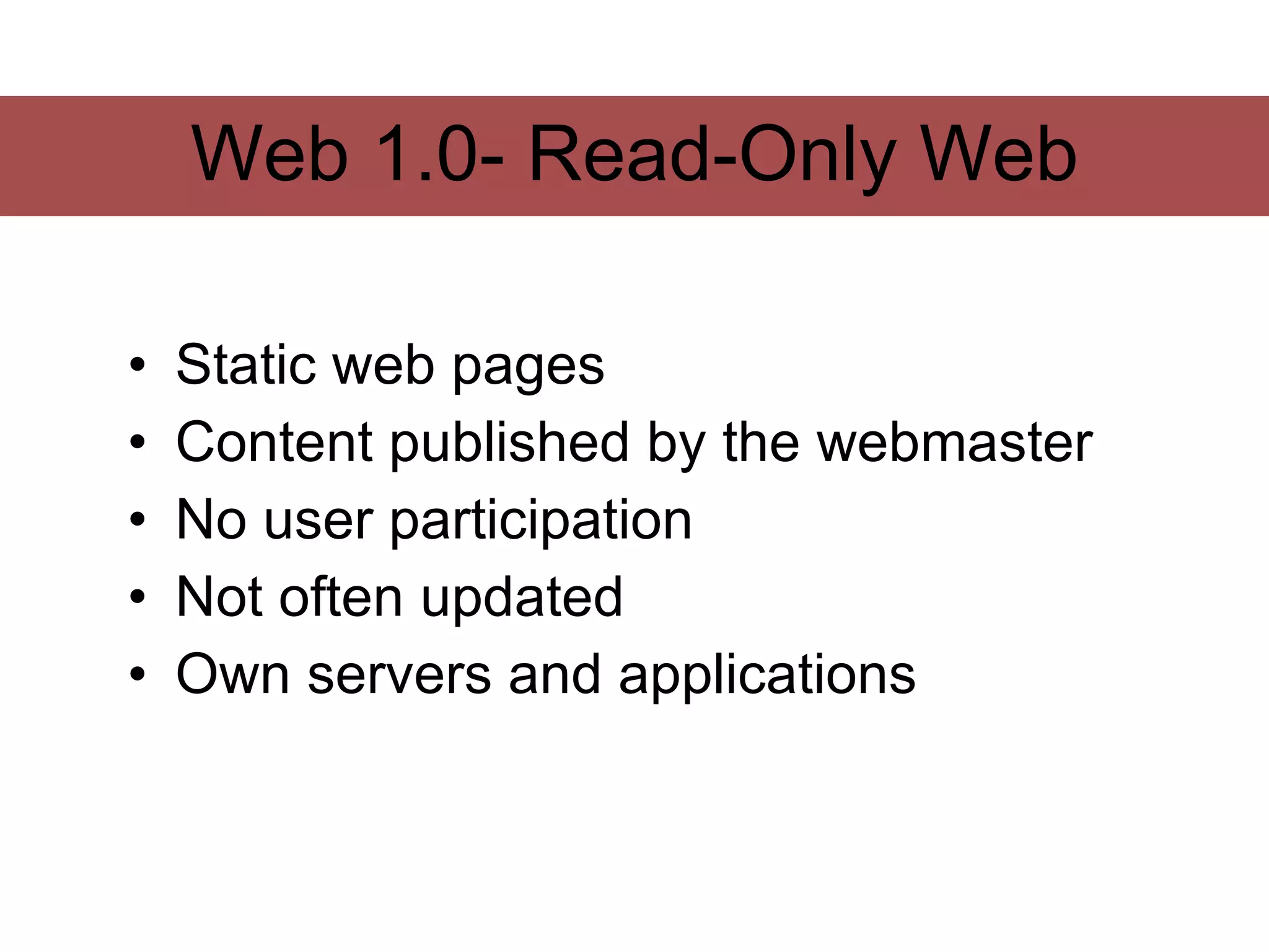 Web 1.0- Read-Only Web

•   Static web pages
•   Content published by the webmaster
•   No user participation
•   Not often updated
•   Own servers and applications
 