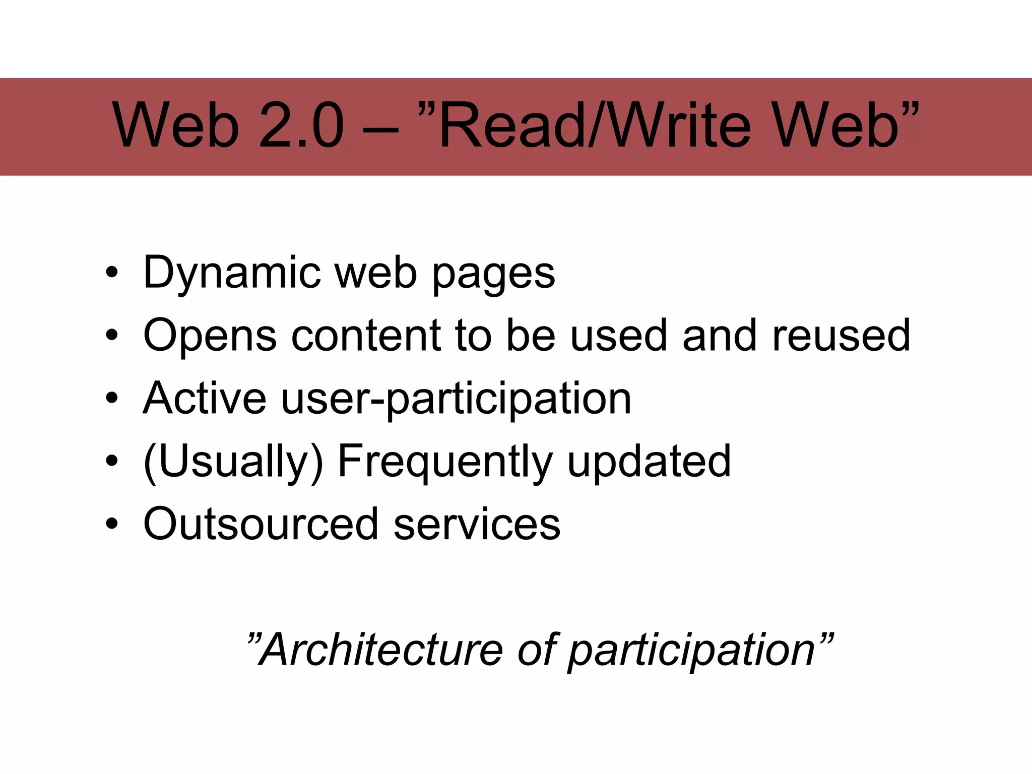 Web 2.0 – ”Read/Write Web”

•   Dynamic web pages
•   Opens content to be used and reused
•   Active user-participation
•   (Usually) Frequently updated
•   Outsourced services

        ”Architecture of participation”
 