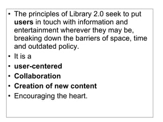 • The principles of Library 2.0 seek to put
  users in touch with information and
  entertainment wherever they may be,
  breaking down the barriers of space, time
  and outdated policy.
• It is a
• user-centered
• Collaboration
• Creation of new content
• Encouraging the heart.
 