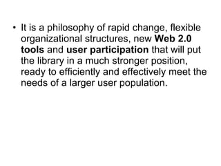 • It is a philosophy of rapid change, flexible
  organizational structures, new Web 2.0
  tools and user participation that will put
  the library in a much stronger position,
  ready to efficiently and effectively meet the
  needs of a larger user population.
 