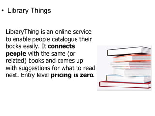 • Library Things


 LibraryThing is an online service
 to enable people catalogue their
 books easily. It connects
 people with the same (or
 related) books and comes up
 with suggestions for what to read
 next. Entry level pricing is zero.
 