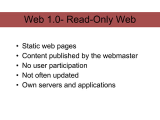 Web 1.0- Read-Only Web

•   Static web pages
•   Content published by the webmaster
•   No user participation
•   Not often updated
•   Own servers and applications
 