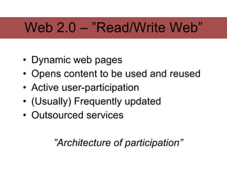 Web 2.0 – ”Read/Write Web”

•   Dynamic web pages
•   Opens content to be used and reused
•   Active user-participation
•   (Usually) Frequently updated
•   Outsourced services

        ”Architecture of participation”
 