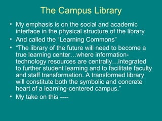 The Campus Library My emphasis is on the social and academic interface in the physical structure of the library And called the “Learning Commons” “ The library of the future will need to become a true learning center…where information-technology resources are centrally…integrated to further student learning and to facilitate faculty and staff transformation. A transformed library will constitute both the symbolic and concrete heart of a learning-centered campus.” My take on this ---- 