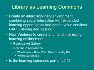 Library as Learning Commons Create an interdisciplinary environment  combining social interaction with expanded learning opportunities and added value services: CAP, Tutoring and Testing New Ventures to create a fun and interesting learning environment Rotunda Art Gallery Scholar in Residence Word Cafes – Note: Word Café 10 is May 8th Writing workshops Is the learning commons part of L2.0?  