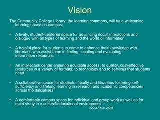 Vision The Community College Library, the learning commons, will be a welcoming learning space on campus: A lively, student-centered space for advancing social interactions and dialogue with all types of learning and the world of information A helpful place for students to come to enhance their knowledge with librarians who assist them in finding, locating and evaluating information resources An intellectual center ensuring equitable access: to quality, cost-effective resources in a variety of formats, to technology and to services that students need  A collaborative space for students, faculty and librarians fostering self-sufficiency and lifelong learning in research and academic competencies across the disciplines  A comfortable campus space for individual and group work as well as for quiet study in a cultural/educational environment  (OCCLA May 2005) 