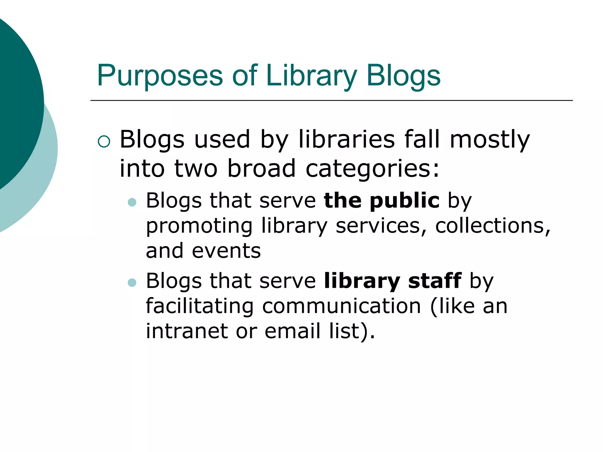 Purposes of Library BlogsBlogs used by libraries fall mostly into two broad categories:Blogs that serve the public by promoting library services, collections, and eventsBlogs that serve library staff by facilitating communication (like an intranet or email list).