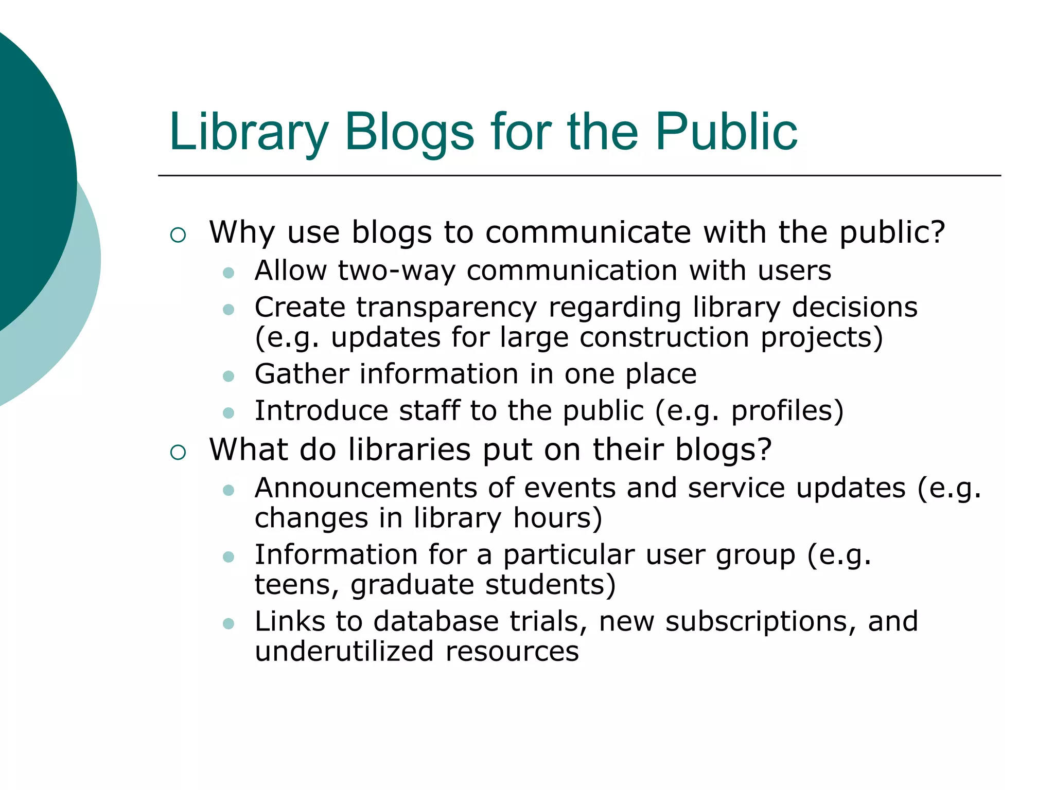 Library Blogs for the PublicWhy use blogs to communicate with the public?Allow two-way communication with usersCreate transparency regarding library decisions (e.g. updates for large construction projects)Gather information in one placeIntroduce staff to the public (e.g. profiles)What do libraries put on their blogs?Announcements of events and service updates (e.g. changes in library hours)Information for a particular user group (e.g. teens, graduate students) Links to database trials, new subscriptions, and underutilized resources