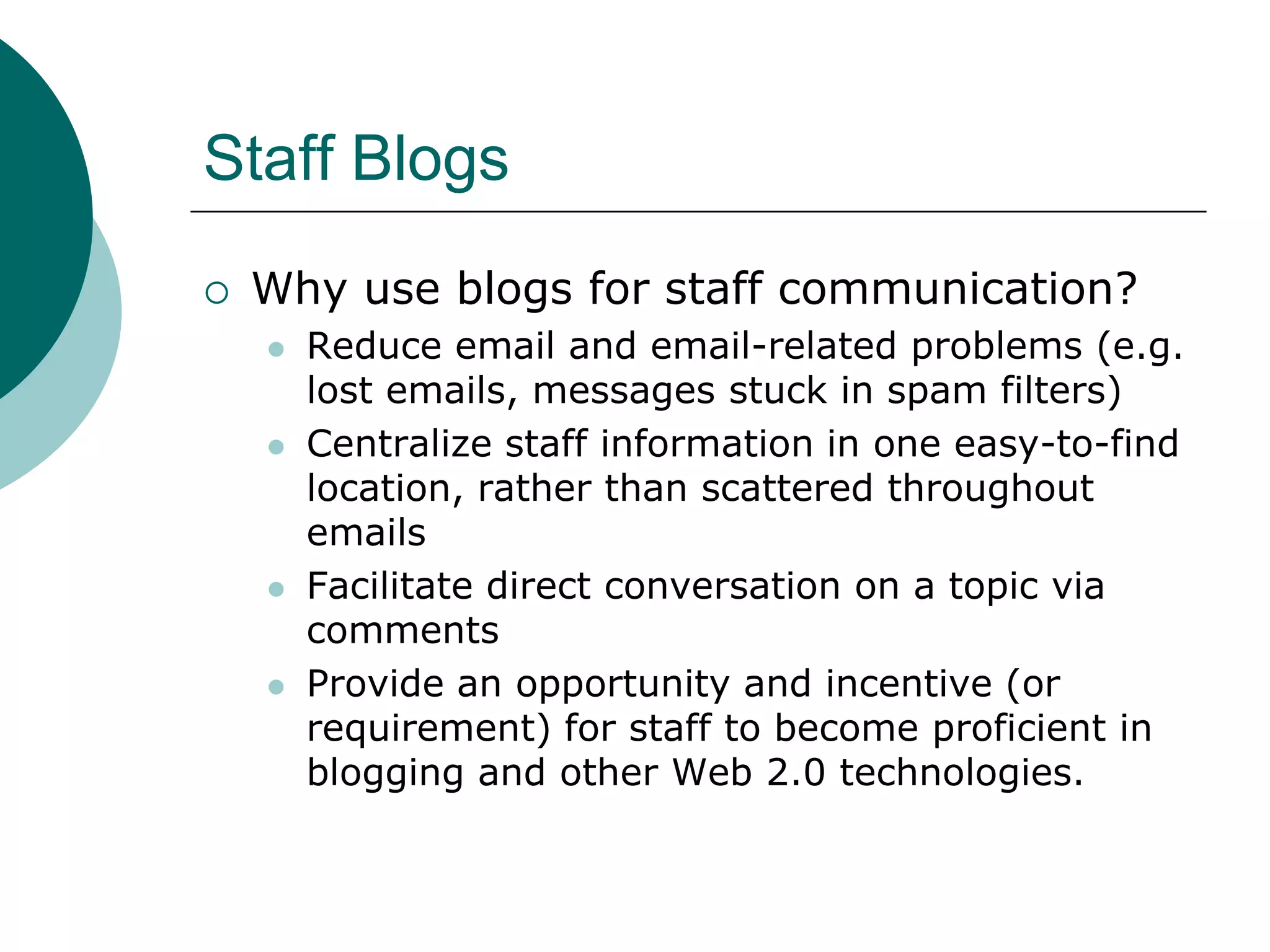 Staff BlogsWhy use blogs for staff communication?Reduce email and email-related problems (e.g. lost emails, messages stuck in spam filters)Centralize staff information in one easy-to-find location, rather than scattered throughout emailsFacilitate direct conversation on a topic via commentsProvide an opportunity and incentive (or requirement) for staff to become proficient in blogging and other Web 2.0 technologies.