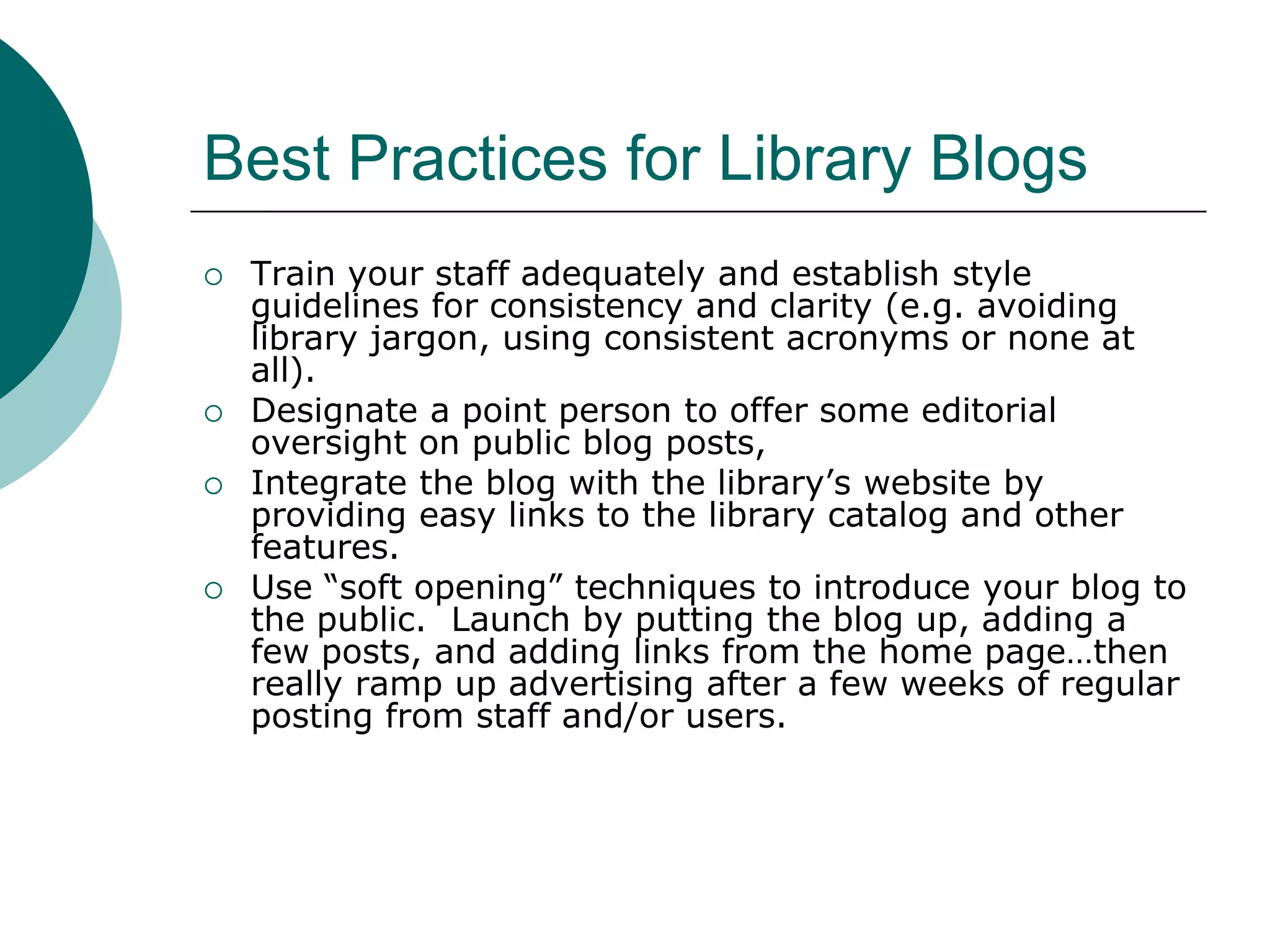 Best Practices for Library BlogsTrain your staff adequately and establish style guidelines for consistency and clarity (e.g. avoiding library jargon, using consistent acronyms or none at all).Designate a point person to offer some editorial oversight on public blog posts,Integrate the blog with the library’s website by providing easy links to the library catalog and other features.Use “soft opening” techniques to introduce your blog to the public.  Launch by putting the blog up, adding a few posts, and adding links from the home page…then really ramp up advertising after a few weeks of regular posting from staff and/or users.