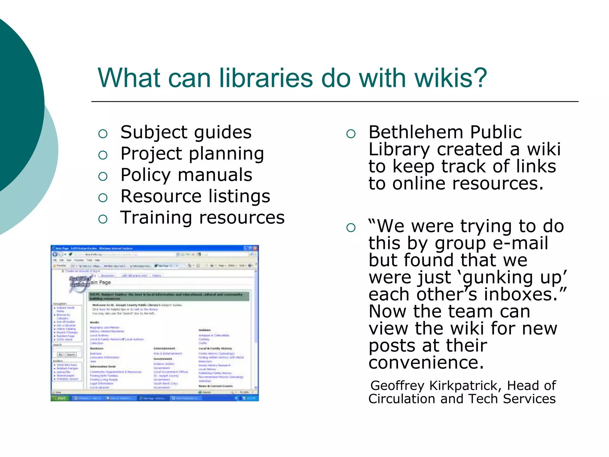 What can libraries do with wikis?Subject guidesProject planningPolicy manualsResource listingsTraining resourcesBethlehem Public Library created a wiki to keep track of links to online resources.“We were trying to do this by group e-mail but found that we were just ‘gunking up’ each other’s inboxes.”  Now the team can view the wiki for new posts at their convenience.Geoffrey Kirkpatrick, Head of     Circulation and Tech Services