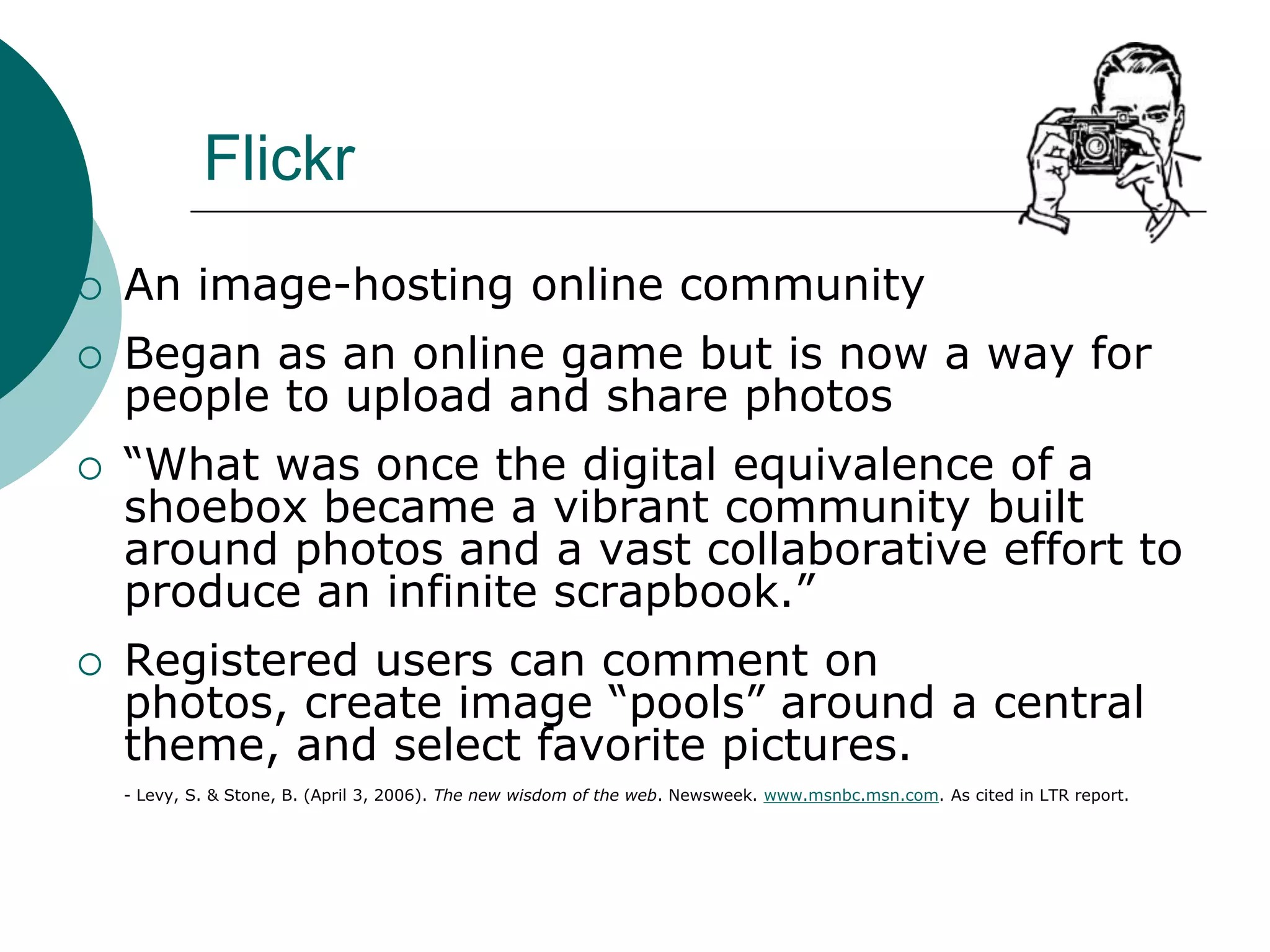 FlickrAn image-hosting online communityBegan as an online game but is now a way for people to upload and share photos“What was once the digital equivalence of a shoebox became a vibrant community built around photos and a vast collaborative effort to produce an infinite scrapbook.”Registered users can comment on photos, create image “pools” around a central theme, and select favorite pictures.	- Levy, S. & Stone, B. (April 3, 2006). The new wisdom of the web. Newsweek. www.msnbc.msn.com. As cited in LTR report.