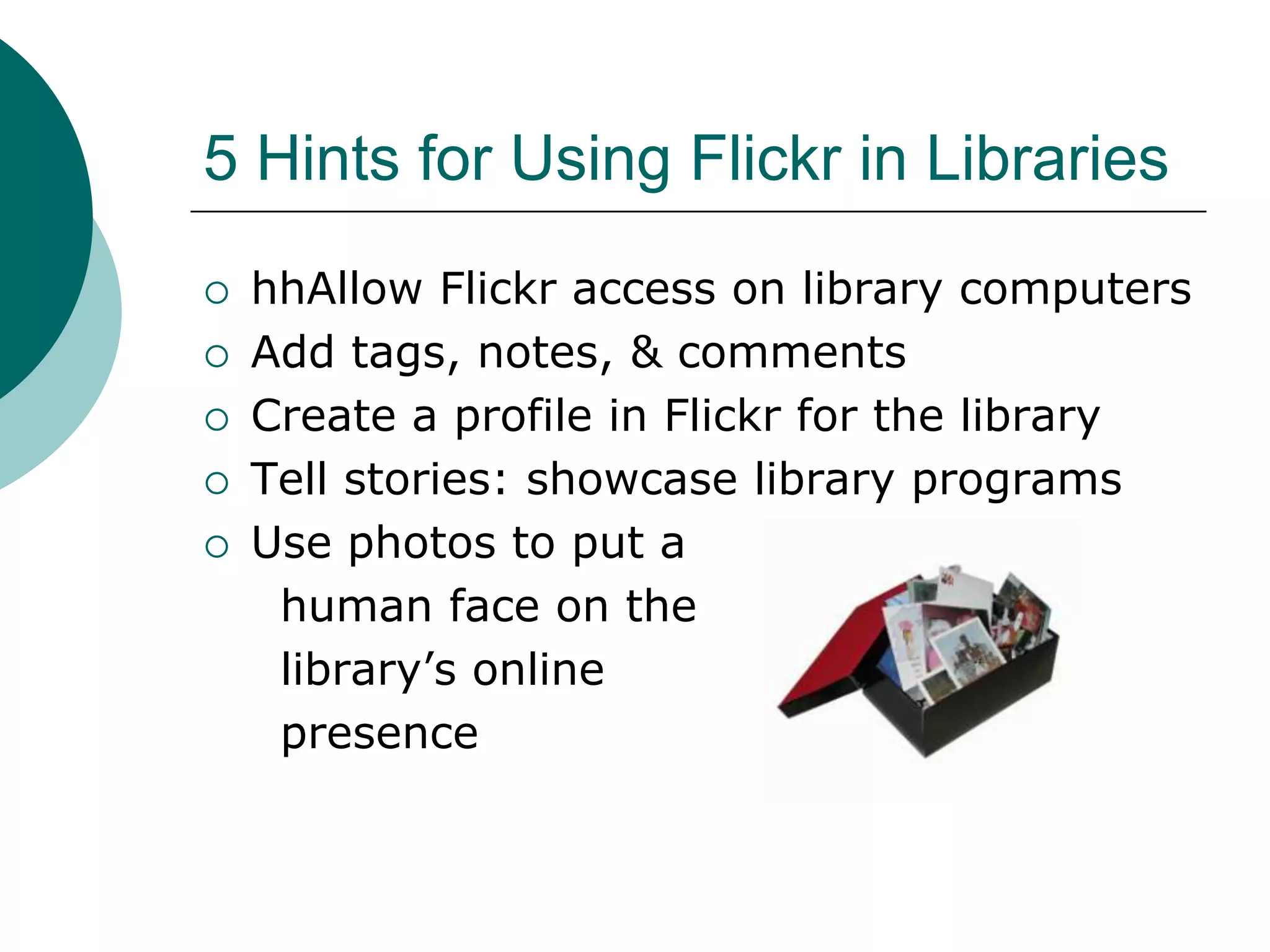 5 Hints for Using Flickr in LibrarieshhAllow Flickr access on library computersAdd tags, notes, & commentsCreate a profile in Flickr for the libraryTell stories: showcase library programsUse photos to put a      human face on the      library’s online      presence
