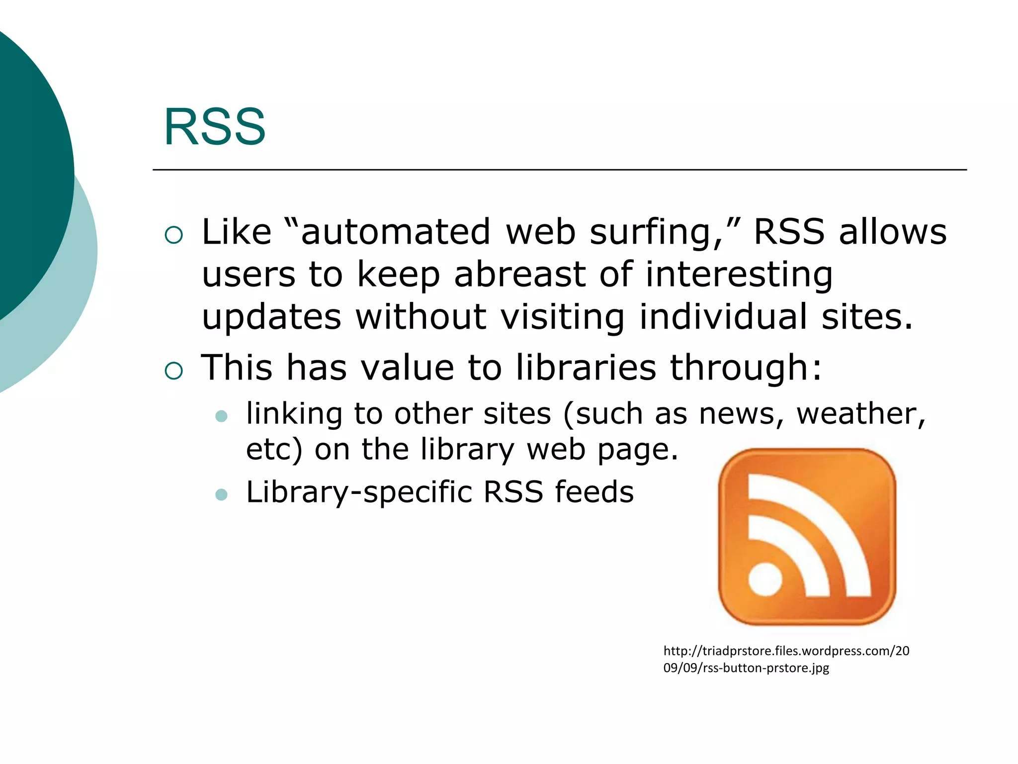 RSSLike “automated web surfing,” RSS allows users to keep abreast of interesting updates without visiting individual sites.This has value to libraries through:linking to other sites (such as news, weather, etc) on the library web page.Library-specific RSS feedshttp://triadprstore.files.wordpress.com/2009/09/rss-button-prstore.jpg