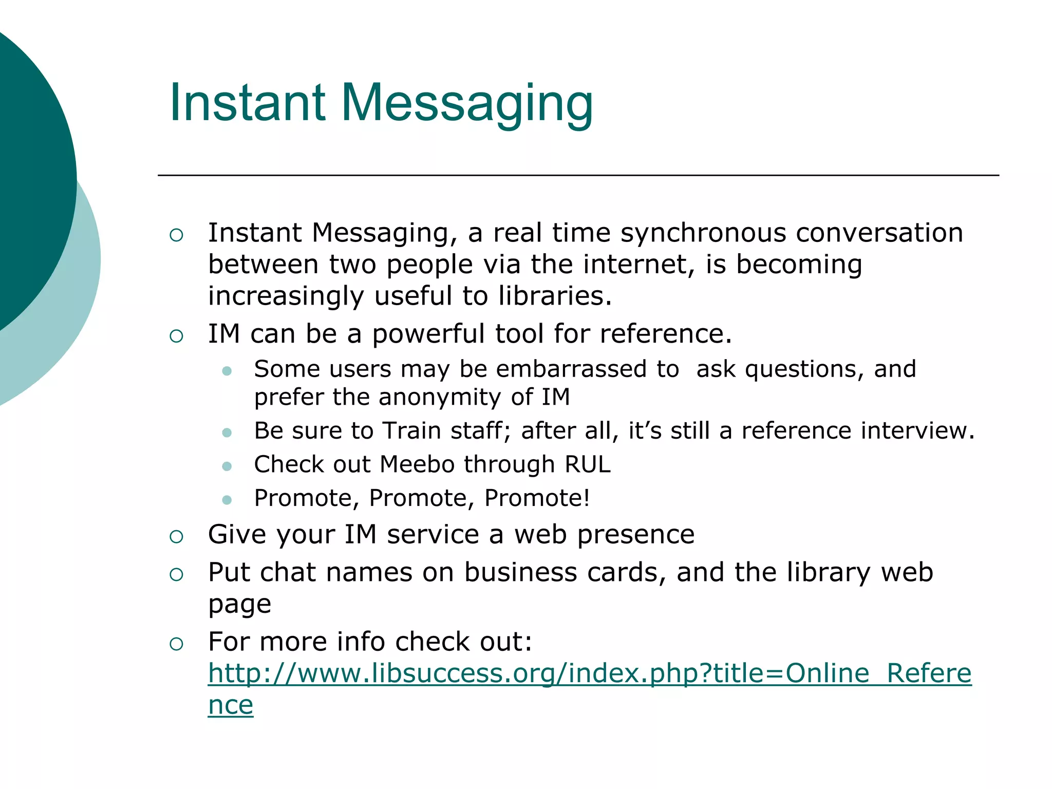 Instant MessagingInstant Messaging, a real time synchronous conversation between two people via the internet, is becoming increasingly useful to libraries. IM can be a powerful tool for reference.Some users may be embarrassed to  ask questions, and prefer the anonymity of IMBe sure to Train staff; after all, it’s still a reference interview.Check out Meebo through RULPromote, Promote, Promote!Give your IM service a web presencePut chat names on business cards, and the library web pageFor more info check out: http://www.libsuccess.org/index.php?title=Online_Reference