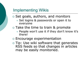 Implementing WikisSet goals, authors, and monitorsSet logins & passwords or open it to everyoneTake the time to train & promotePeople won’t use it if they don’t know it’s there!Encourage experimentationTip: Use wiki software that generates RSS feeds so that changes in articles may be easily monitoried.