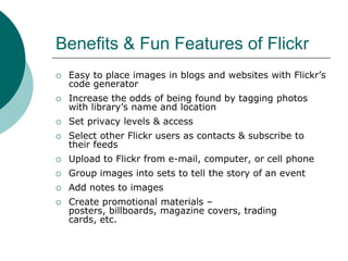 Benefits & Fun Features of FlickrEasy to place images in blogs and websites with Flickr’s code generatorIncrease the odds of being found by tagging photos with library’s name and locationSet privacy levels & accessSelect other Flickr users as contacts & subscribe to their feedsUpload to Flickr from e-mail, computer, or cell phoneGroup images into sets to tell the story of an eventAdd notes to imagesCreate promotional materials – posters, billboards, magazine covers, trading cards, etc.