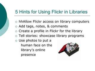5 Hints for Using Flickr in LibrarieshhAllow Flickr access on library computersAdd tags, notes, & commentsCreate a profile in Flickr for the libraryTell stories: showcase library programsUse photos to put a      human face on the      library’s online      presence