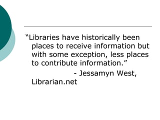 “Libraries have historically been places to receive information but with some exception, less places to contribute information.”				- Jessamyn West, Librarian.net