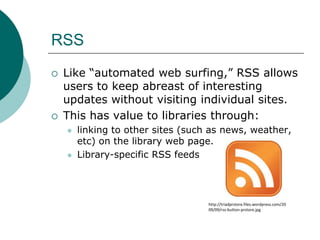 RSSLike “automated web surfing,” RSS allows users to keep abreast of interesting updates without visiting individual sites.This has value to libraries through:linking to other sites (such as news, weather, etc) on the library web page.Library-specific RSS feedshttp://triadprstore.files.wordpress.com/2009/09/rss-button-prstore.jpg